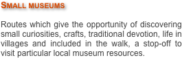 Small museums 

Routes which give the opportunity of discovering small curiosities, crafts, traditional devotion, life in villages and included in the walk, a stop-off to visit particular local museum resources.